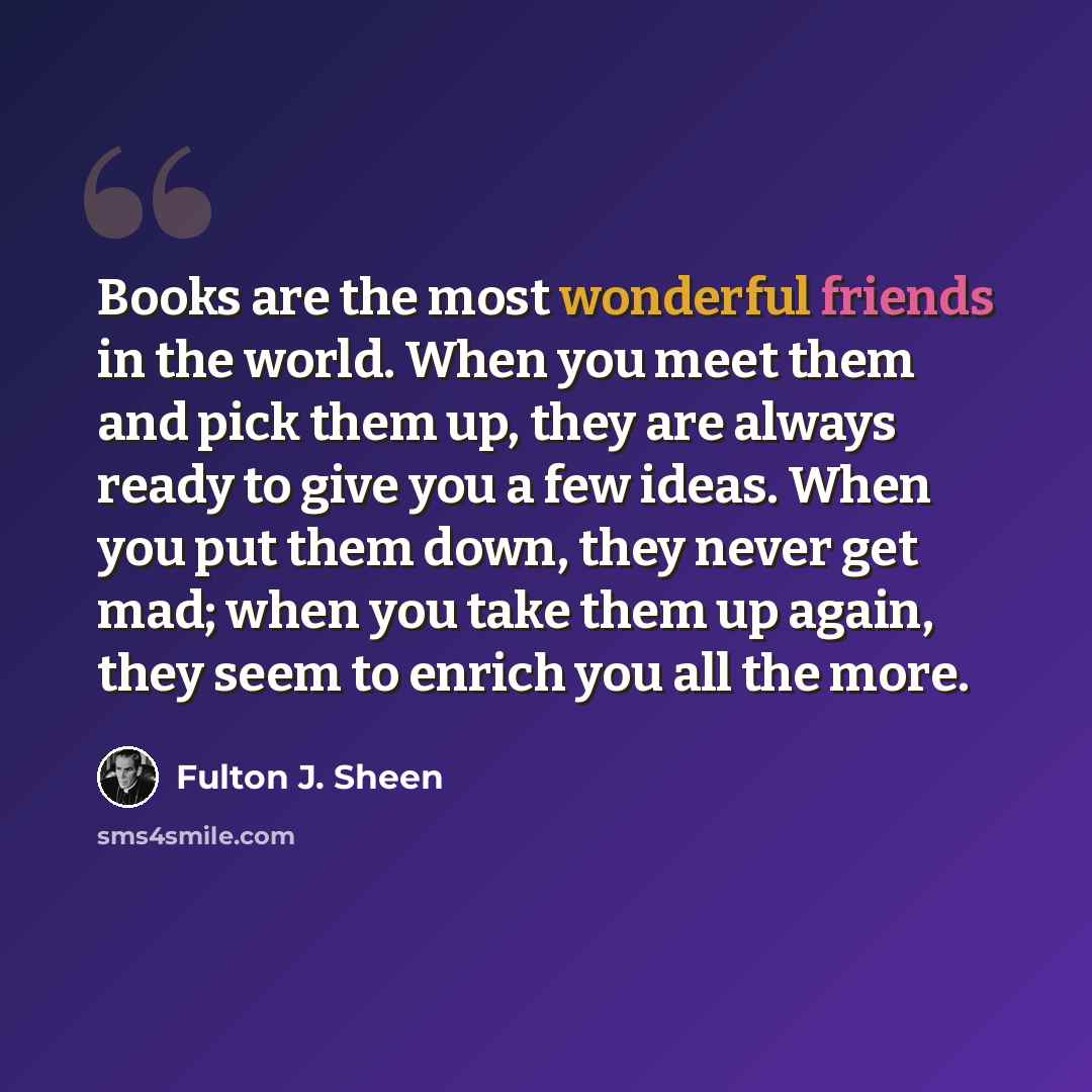 “Books are the most wonderful friends in the world. When you meet them and pick them up, they are always ready to give you a few ideas. When you put them down, they never get mad; when you take them up again, they seem to enrich you all the more.” quote by Fulton J. Sheen