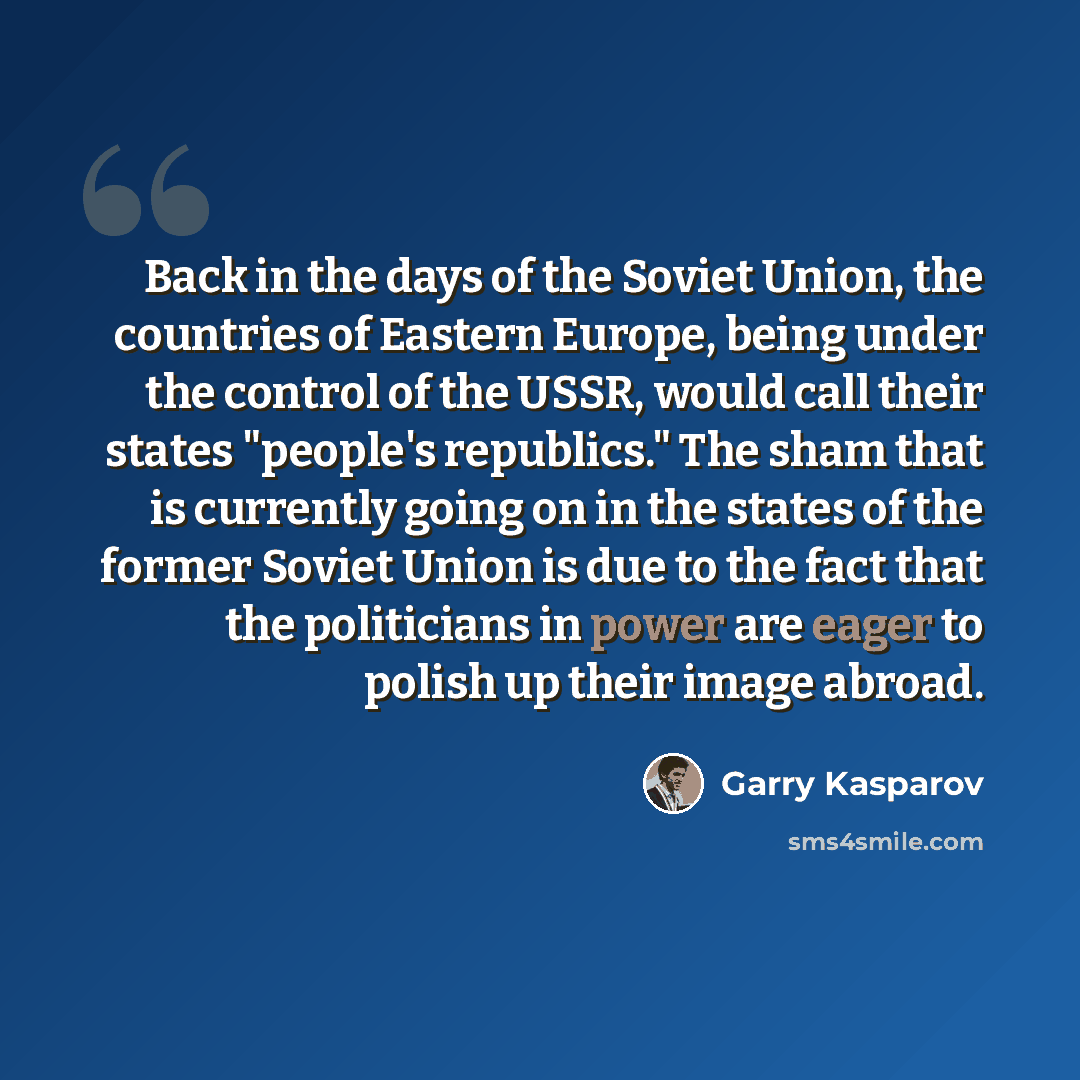 “Back in the days of the Soviet Union, the countries of Eastern Europe, being under the control of the USSR, would call their states "people's republics." The sham that is currently going on in the states of the former Soviet Union is due to the fact that the politicians in power are eager to…” quote by Garry Kasparov
