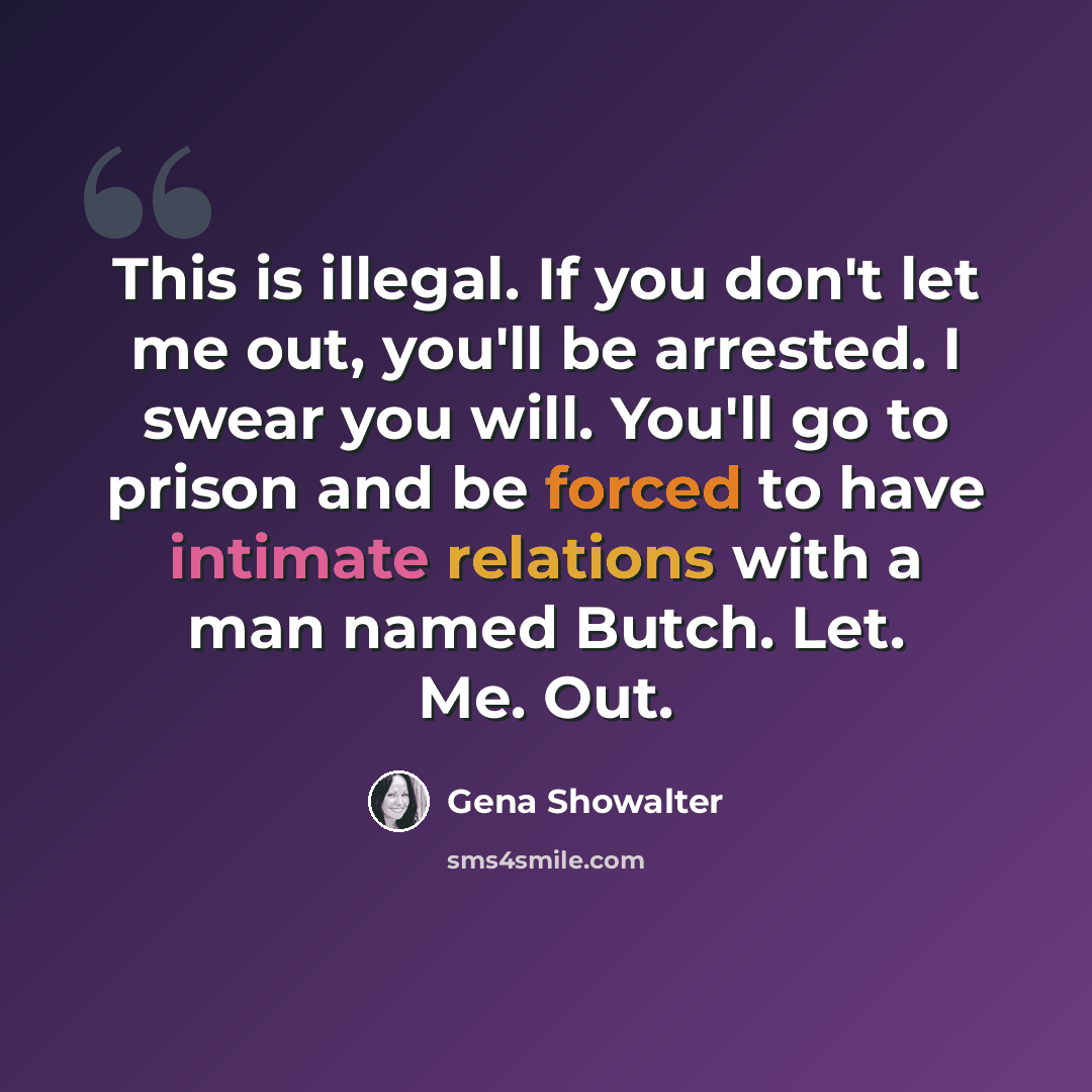 “This is illegal. If you don't let me out, you'll be arrested. I swear you will. You'll go to prison and be forced to have intimate relations with a man named Butch. Let. Me. Out.” quote by Gena Showalter