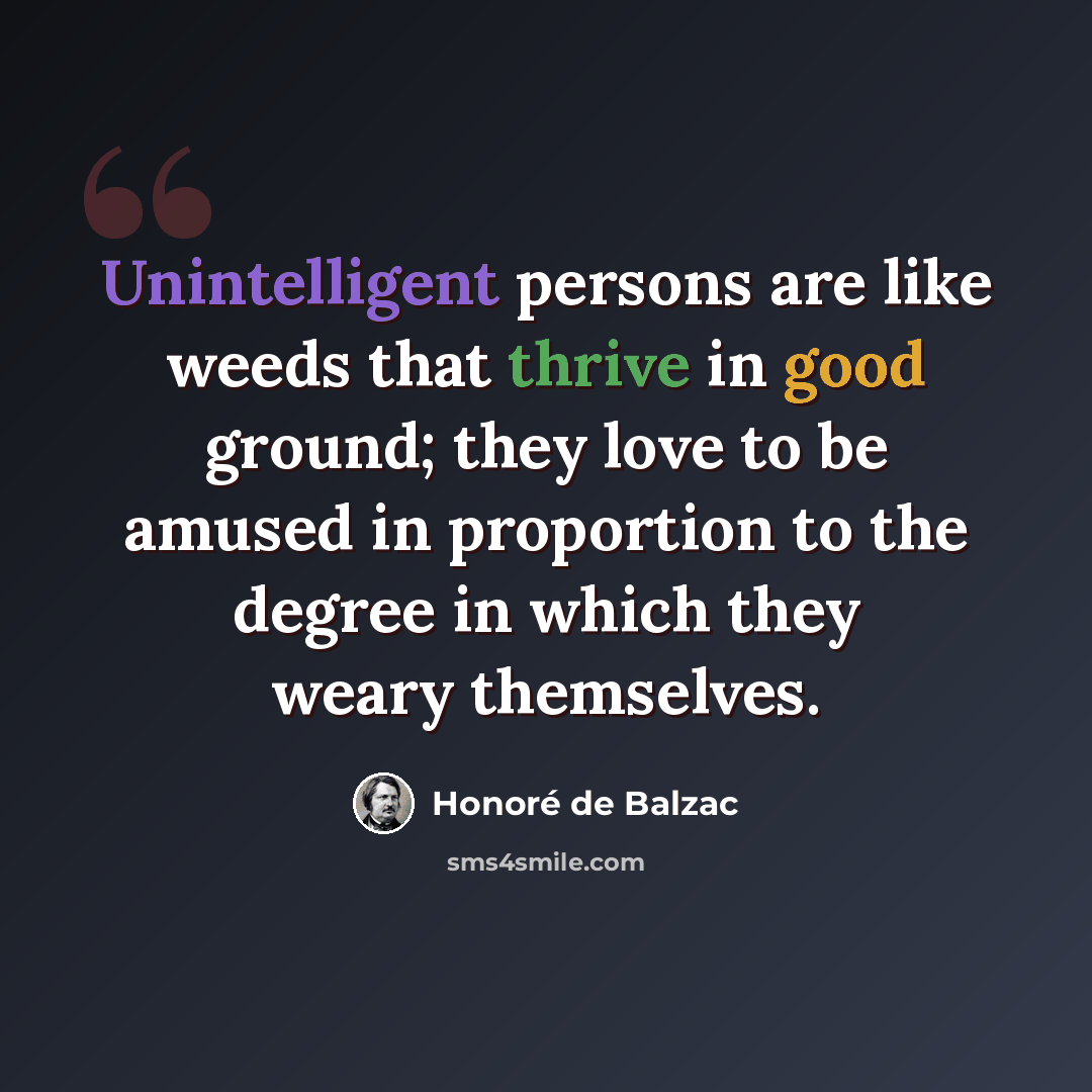 “Unintelligent persons are like weeds that thrive in good ground; they love to be amused in proportion to the degree in which they weary themselves.” quote by Honore de Balzac