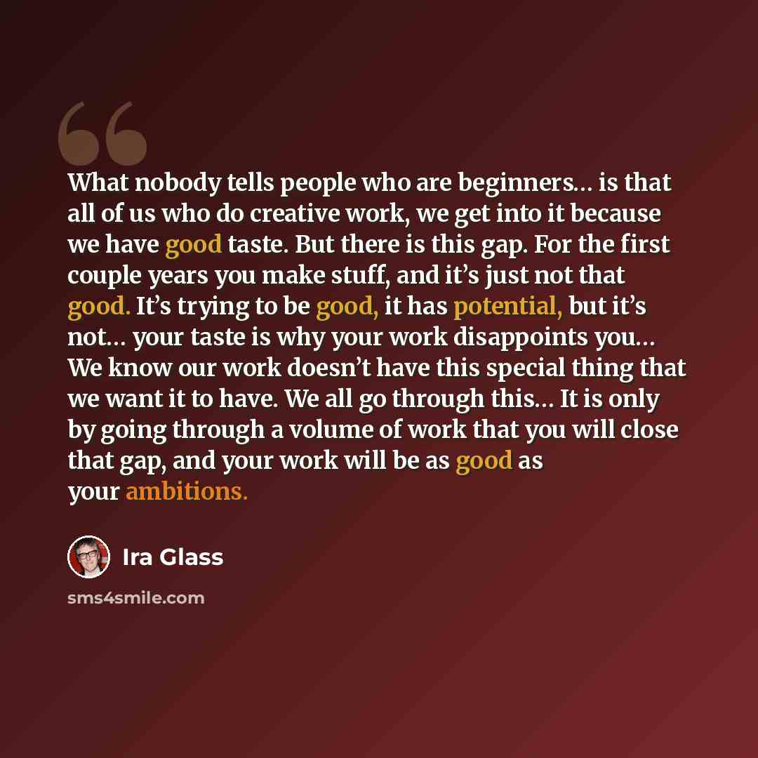 “What nobody tells people who are beginners… is that all of us who do creative work, we get into it because we have good taste. But there is this gap. For the first couple years you make stuff, and it’s just not that good. It’s trying to be good, it has potential, but it’s not… your taste is why…” quote by Ira Glass