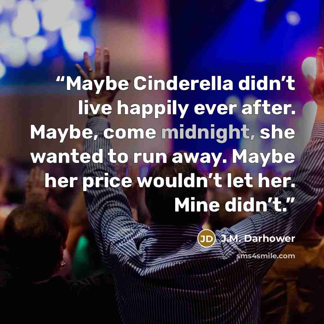 “Maybe Cinderella didn’t live happily ever after. Maybe, come midnight, she wanted to run away. Maybe her price wouldn’t let her. Mine didn’t.” quote by J.M. Darhower
