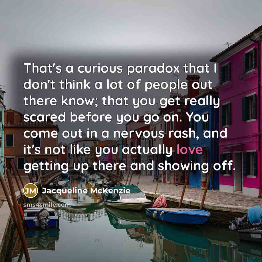 “That's a curious paradox that I don't think a lot of people out there know; that you get really scared before you go on. You come out in a nervous rash, and it's not like you actually love getting up there and showing off.” quote by Jacqueline McKenzie