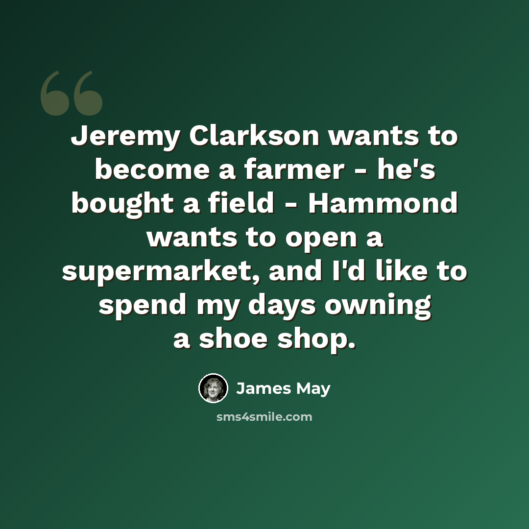 “Jeremy Clarkson wants to become a farmer - he's bought a field - Hammond wants to open a supermarket, and I'd like to spend my days owning a shoe shop.” quote by James May