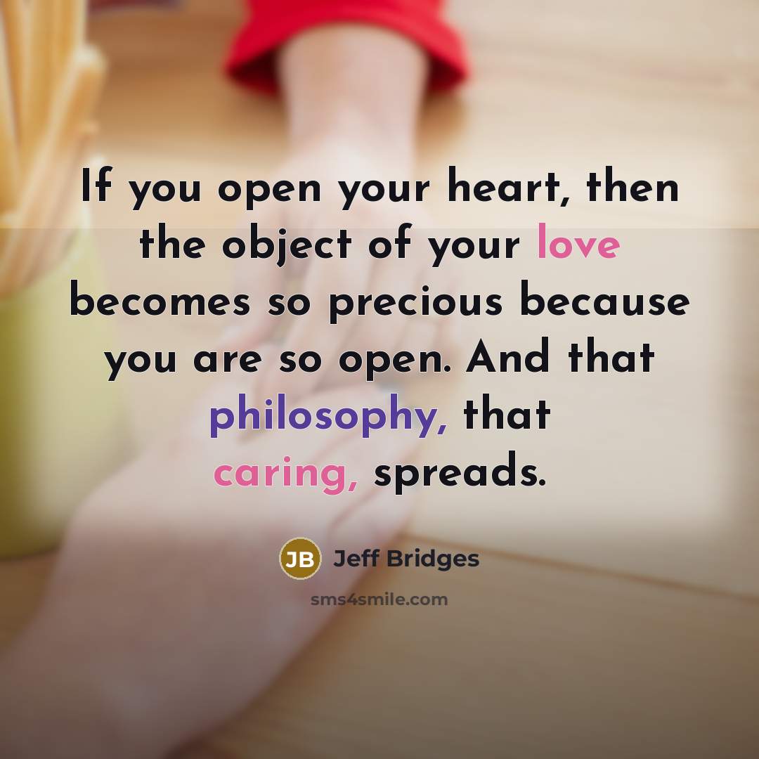 “If you open your heart, then the object of your love becomes so precious because you are so open. And that philosophy, that caring, spreads.” quote by Jeff Bridges