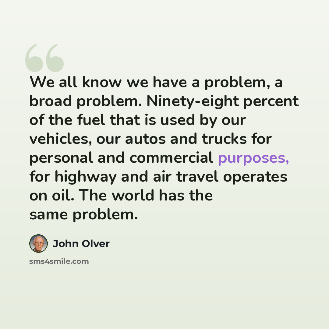 “We all know we have a problem, a broad problem. Ninety-eight percent of the fuel that is used by our vehicles, our autos and trucks for personal and commercial purposes, for highway and air travel operates on oil. The world has the same problem.” quote by John Olver