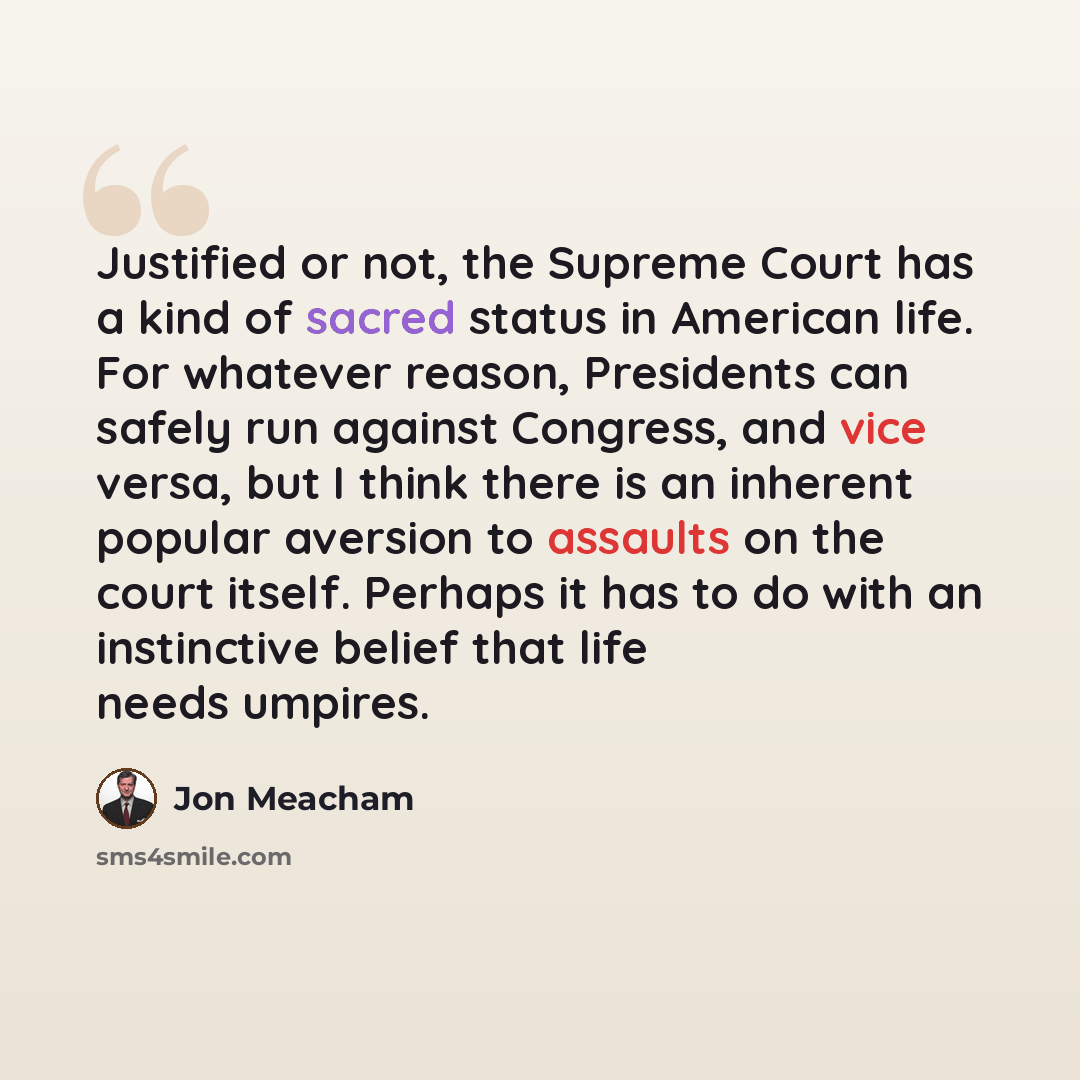 “Justified or not, the Supreme Court has a kind of sacred status in American life. For whatever reason, Presidents can safely run against Congress, and vice versa, but I think there is an inherent popular aversion to assaults on the court itself. Perhaps it has to do with an instinctive belief that…” quote by Jon Meacham