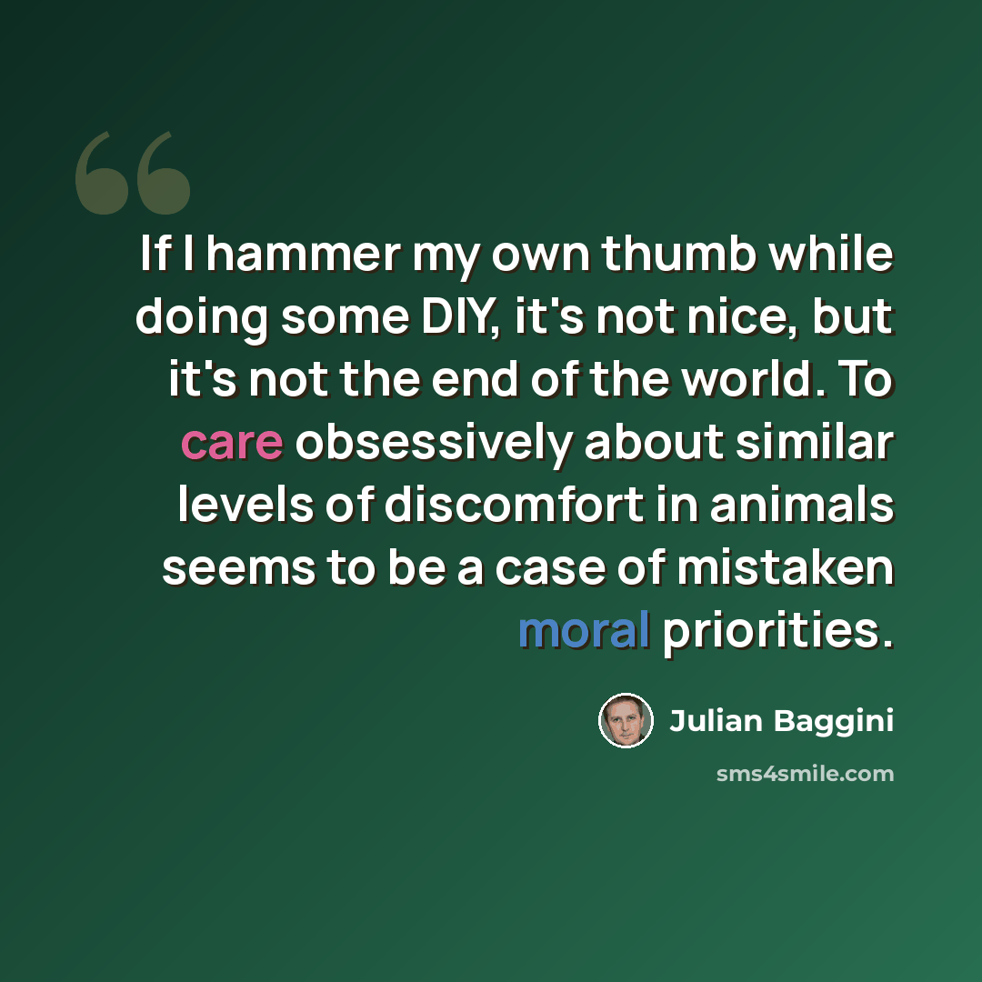 “If I hammer my own thumb while doing some DIY, it's not nice, but it's not the end of the world. To care obsessively about similar levels of discomfort in animals seems to be a case of mistaken moral priorities.” quote by Julian Baggini