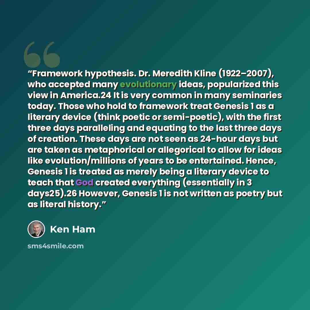 “Framework hypothesis. Dr. Meredith Kline (1922–2007), who accepted many evolutionary ideas, popularized this view in America.24 It is very common in many seminaries today. Those who hold to framework treat Genesis 1 as a literary device (think poetic or semi-poetic), with the first three days…” quote by Ken Ham