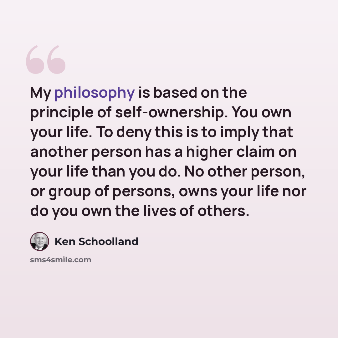 “My philosophy is based on the principle of self-ownership. You own your life. To deny this is to imply that another person has a higher claim on your life than you do. No other person, or group of persons, owns your life nor do you own the lives of others.” quote by Ken Schoolland