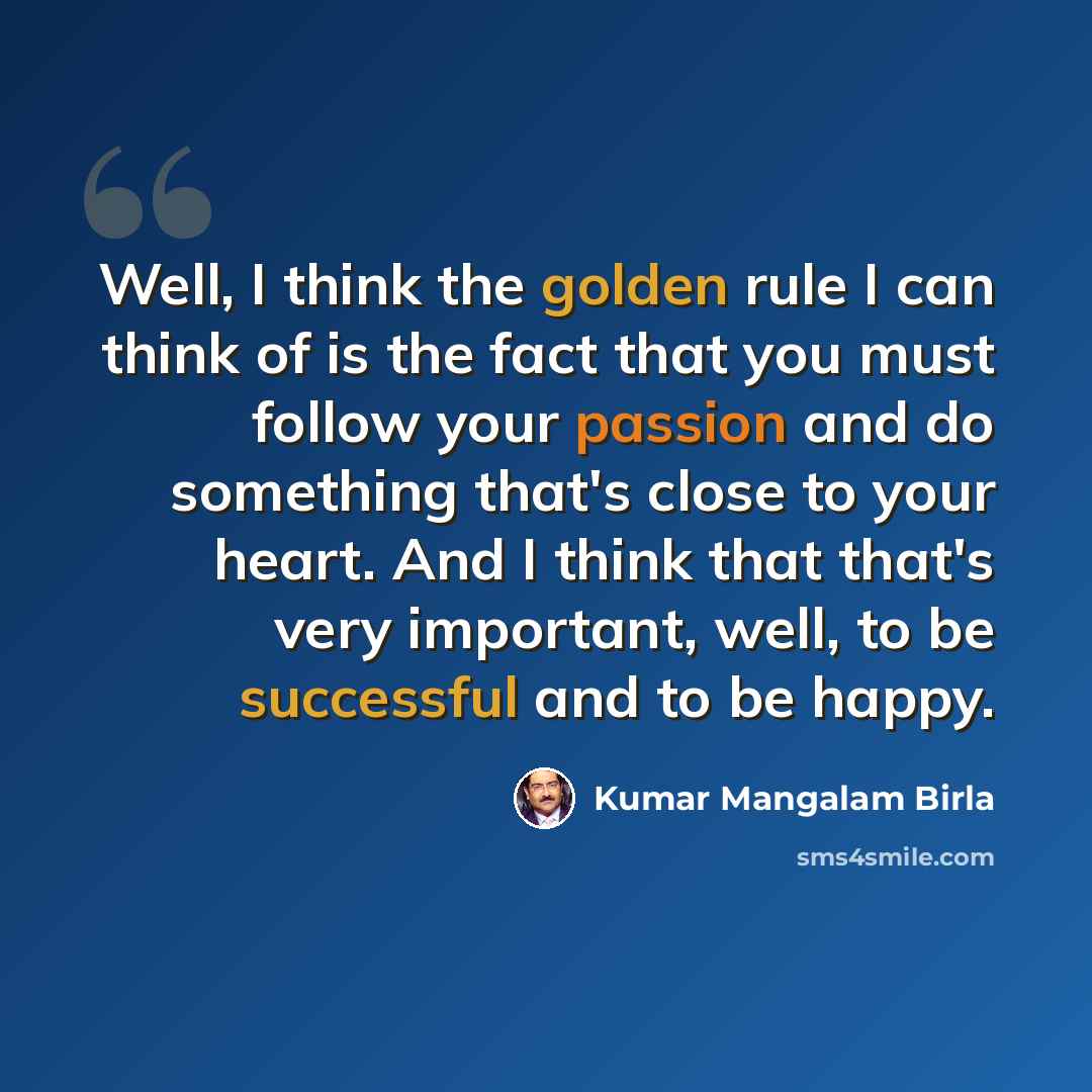 “Well, I think the golden rule I can think of is the fact that you must follow your passion and do something that's close to your heart. And I think that that's very important, well, to be successful and to be happy.” quote by Kumar Mangalam Birla