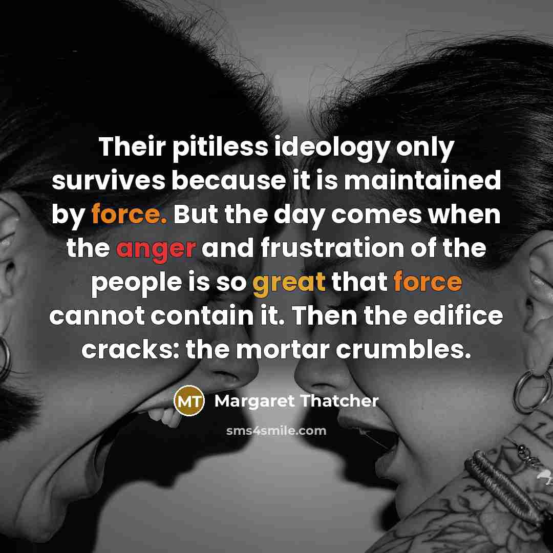 “Their pitiless ideology only survives because it is maintained by force. But the day comes when the anger and frustration of the people is so great that force cannot contain it. Then the edifice cracks: the mortar crumbles.” quote by Margaret Thatcher