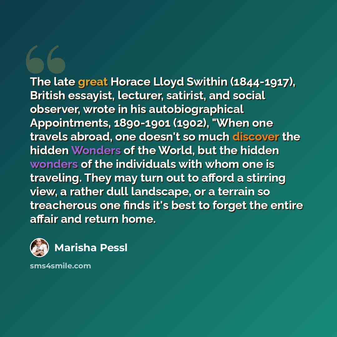 “The late great Horace Lloyd Swithin (1844-1917), British essayist, lecturer, satirist, and social observer, wrote in his autobiographical Appointments, 1890-1901 (1902), "When one travels abroad, one doesn't so much discover the hidden Wonders of the World, but the hidden wonders of the…” quote by Marisha Pessl