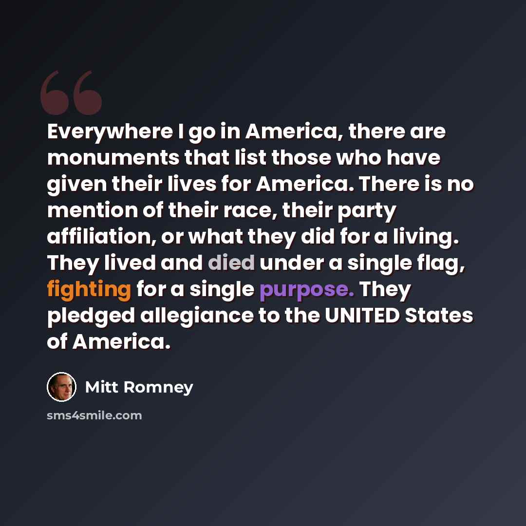 “Everywhere I go in America, there are monuments that list those who have given their lives for America. There is no mention of their race, their party affiliation, or what they did for a living. They lived and died under a single flag, fighting for a single purpose. They pledged allegiance to the…” quote by Mitt Romney