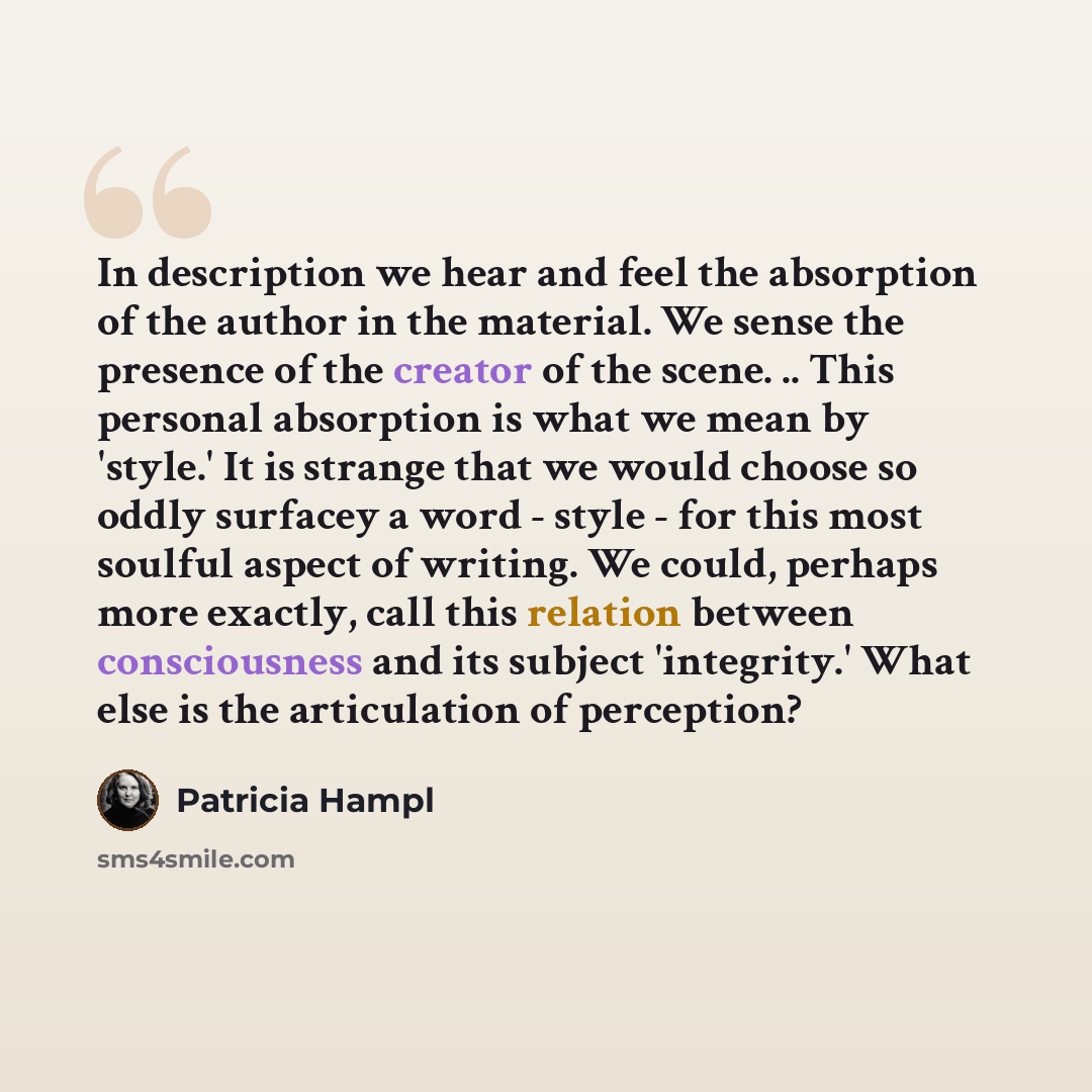 “In description we hear and feel the absorption of the author in the material. We sense the presence of the creator of the scene. .. This personal absorption is what we mean by 'style.' It is strange that we would choose so oddly surfacey a word - style - for this most soulful aspect of writing. We…” quote by Patricia Hampl