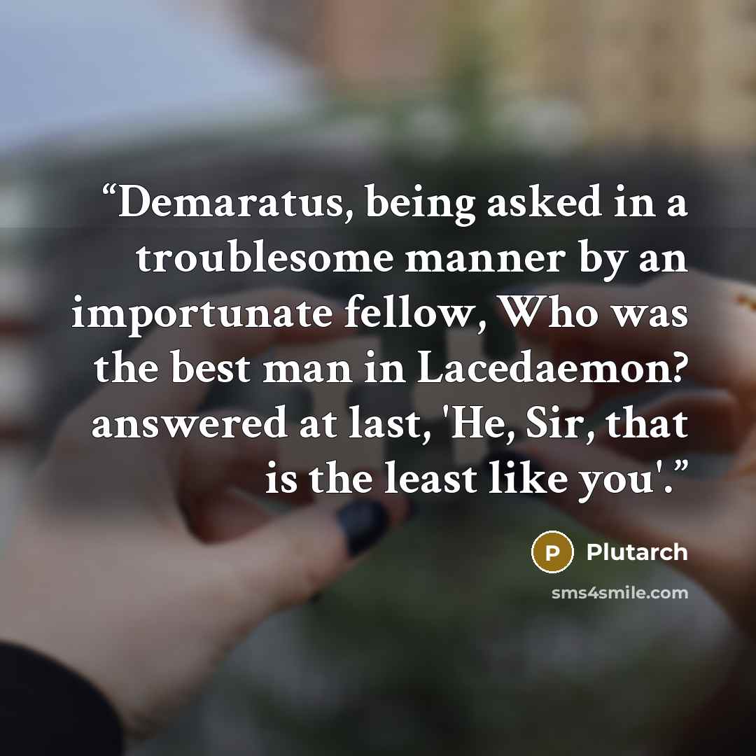 “Demaratus, being asked in a troublesome manner by an importunate fellow, Who was the best man in Lacedaemon? answered at last, 'He, Sir, that is the least like you'.” quote by Plutarch
