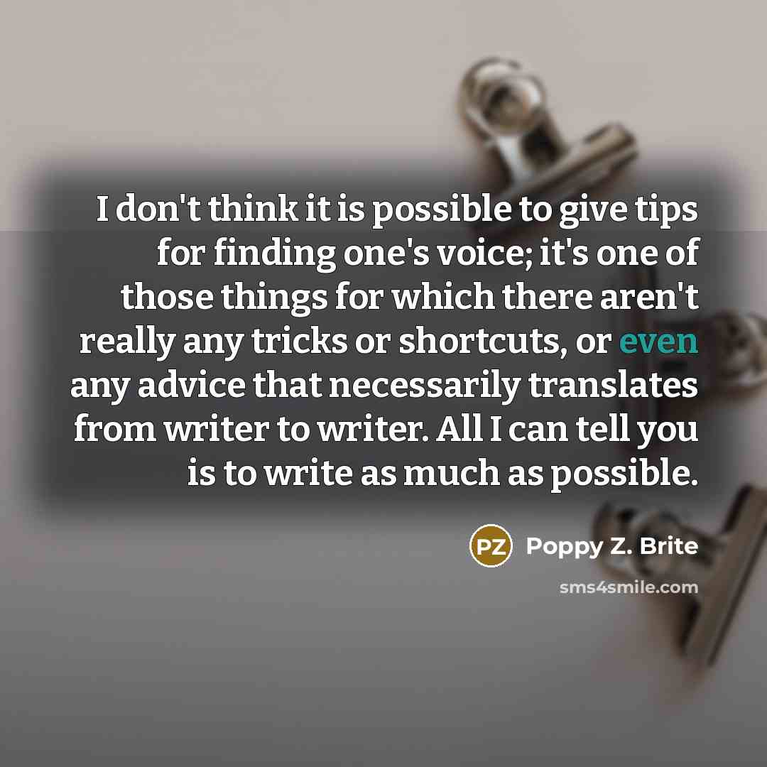 “I don't think it is possible to give tips for finding one's voice; it's one of those things for which there aren't really any tricks or shortcuts, or even any advice that necessarily translates from writer to writer. All I can tell you is to write as much as possible.” quote by Poppy Z. Brite