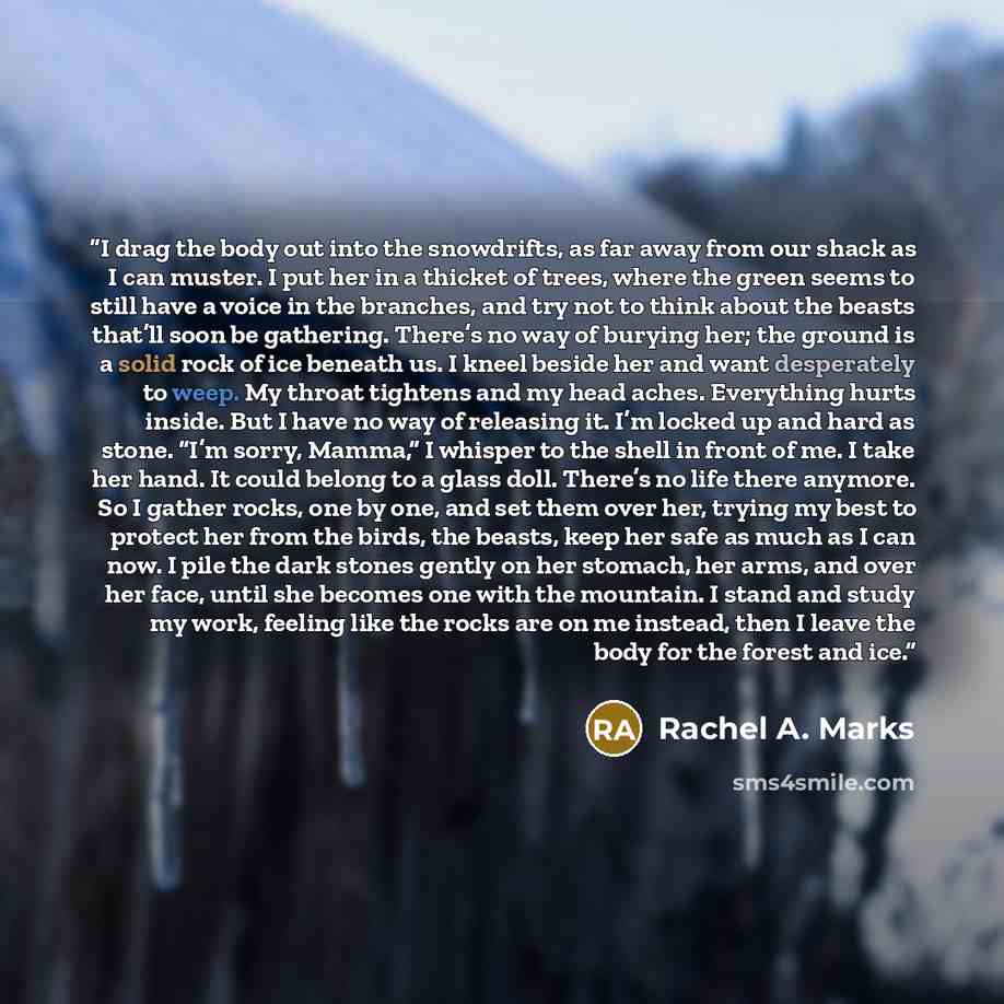 “I drag the body out into the snowdrifts, as far away from our shack as I can muster. I put her in a thicket of trees, where the green seems to still have a voice in the branches, and try not to think about the beasts that’ll soon be gathering. There’s no way of burying her; the ground is a solid…” quote by Rachel A. Marks