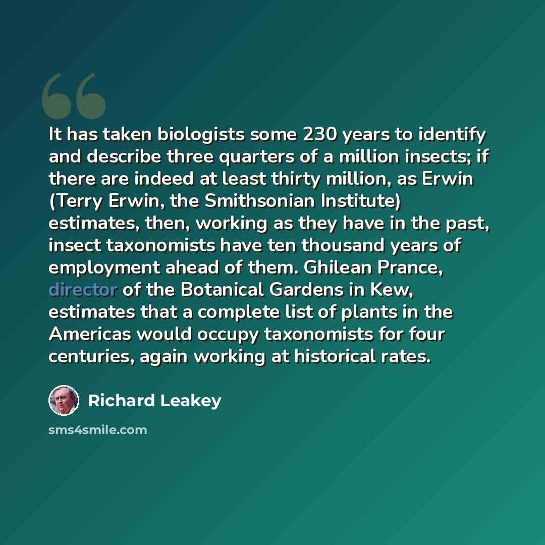 “It has taken biologists some 230 years to identify and describe three quarters of a million insects; if there are indeed at least thirty million, as Erwin (Terry Erwin, the Smithsonian Institute) estimates, then, working as they have in the past, insect taxonomists have ten thousand years of…” quote by Richard Leakey