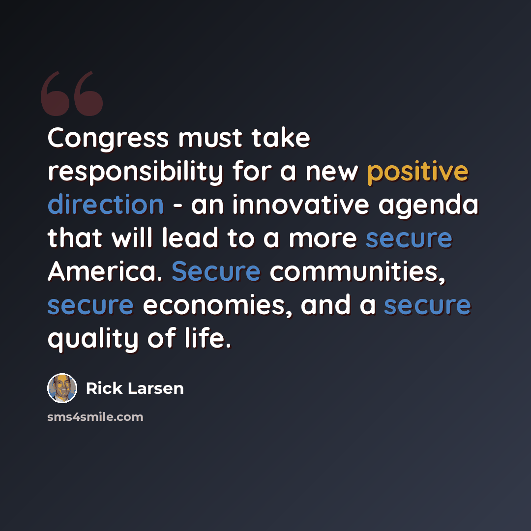 “Congress must take responsibility for a new positive direction - an innovative agenda that will lead to a more secure America. Secure communities, secure economies, and a secure quality of life.” quote by Rick Larsen
