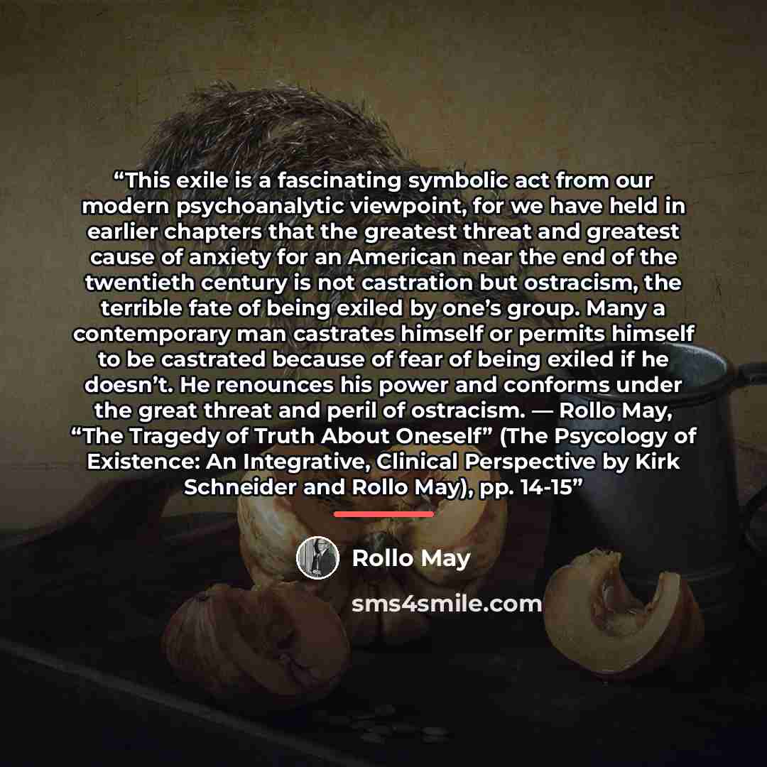 “This exile is a fascinating symbolic act from our modern psychoanalytic viewpoint, for we have held in earlier chapters that the greatest threat and greatest cause of anxiety for an American near the end of the twentieth century is not castration but ostracism, the terrible fate of being exiled by…” quote by Rollo May