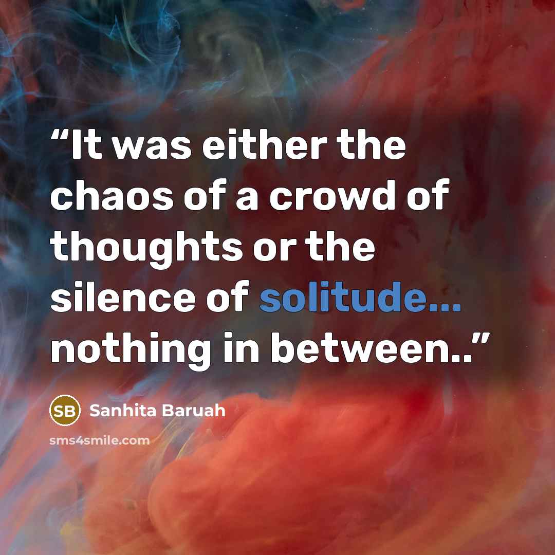 “It was either the chaos of a crowd of thoughts or the silence of solitude... nothing in between..” quote by Sanhita Baruah