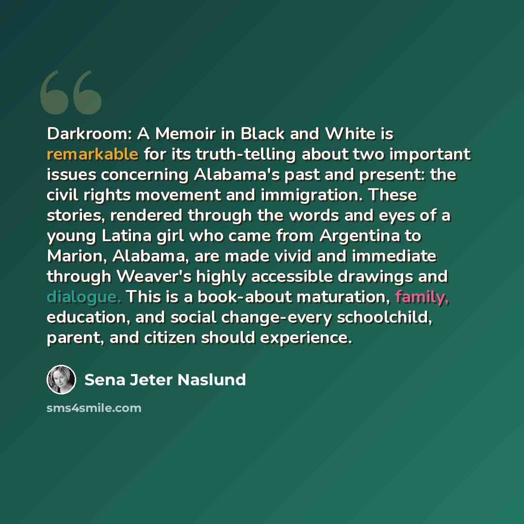 “Darkroom: A Memoir in Black and White is remarkable for its truth-telling about two important issues concerning Alabama's past and present: the civil rights movement and immigration. These stories, rendered through the words and eyes of a young Latina girl who came from Argentina to Marion…” quote by Sena Jeter Naslund