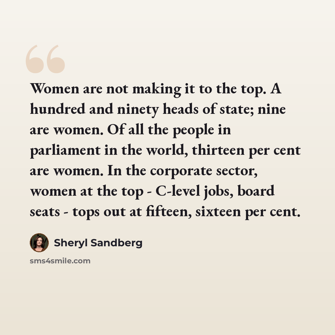 “Women are not making it to the top. A hundred and ninety heads of state; nine are women. Of all the people in parliament in the world, thirteen per cent are women. In the corporate sector, women at the top - C-level jobs, board seats - tops out at fifteen, sixteen per cent.” quote by Sheryl Sandberg