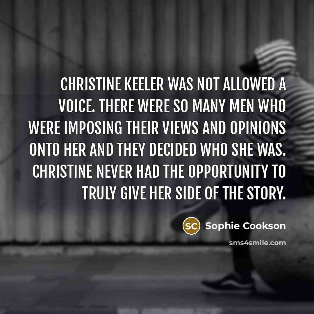 “Christine Keeler was not allowed a voice. There were so many men who were imposing their views and opinions onto her and they decided who she was. Christine never had the opportunity to truly give her side of the story.” quote by Sophie Cookson