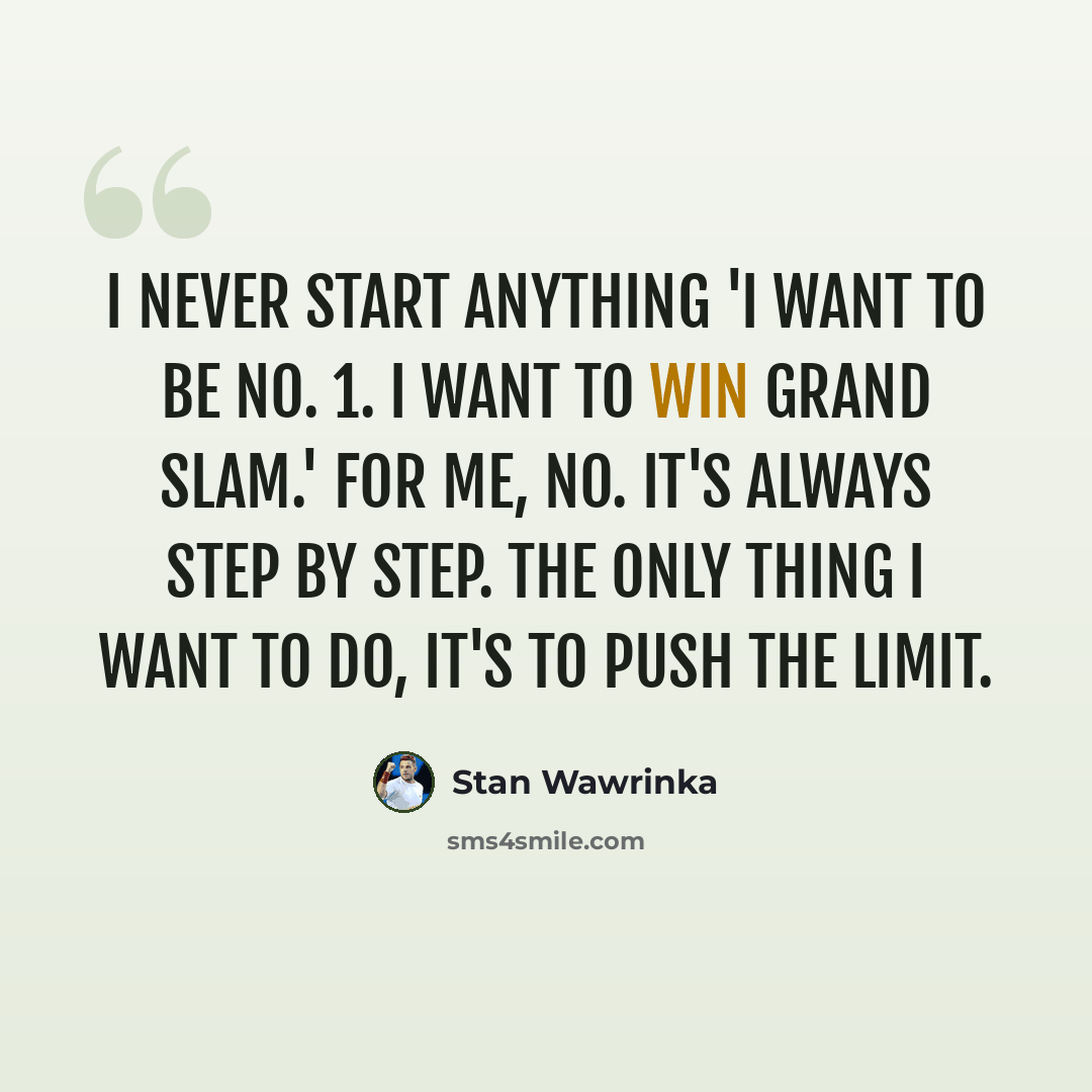 “I never start anything 'I want to be No. 1. I want to win Grand Slam.' For me, no. It's always step by step. The only thing I want to do, it's to push the limit.” quote by Stan Wawrinka