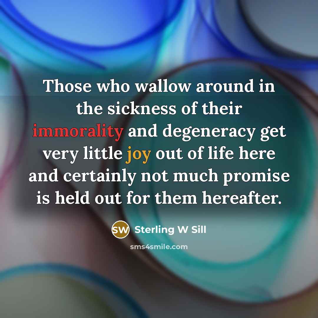 “Those who wallow around in the sickness of their immorality and degeneracy get very little joy out of life here and certainly not much promise is held out for them hereafter.” quote by Sterling W Sill