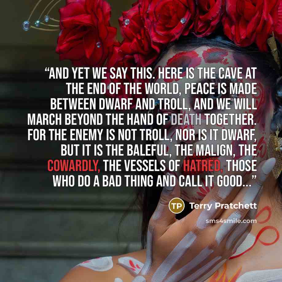 “And yet we say this. Here is the cave at the end of the world, peace is made between dwarf and troll, and we will march beyond the hand of Death together. For the enemy is not Troll, nor is it Dwarf, but it is the baleful, the malign, the cowardly, the vessels of hatred, those who do a bad thing…” quote by Terry Pratchett
