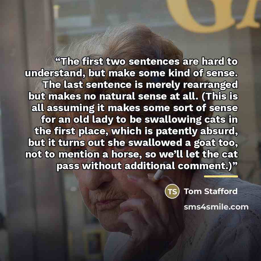 “The first two sentences are hard to understand, but make some kind of sense. The last sentence is merely rearranged but makes no natural sense at all. (This is all assuming it makes some sort of sense for an old lady to be swallowing cats in the first place, which is patently absurd, but it turns…” quote by Tom Stafford