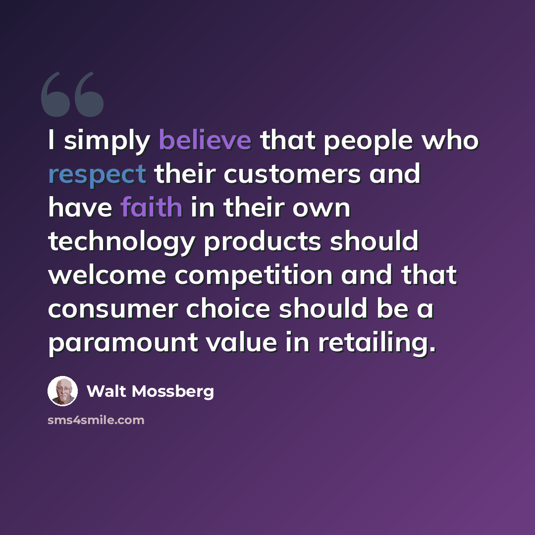 “I simply believe that people who respect their customers and have faith in their own technology products should welcome competition and that consumer choice should be a paramount value in retailing.” quote by Walt Mossberg
