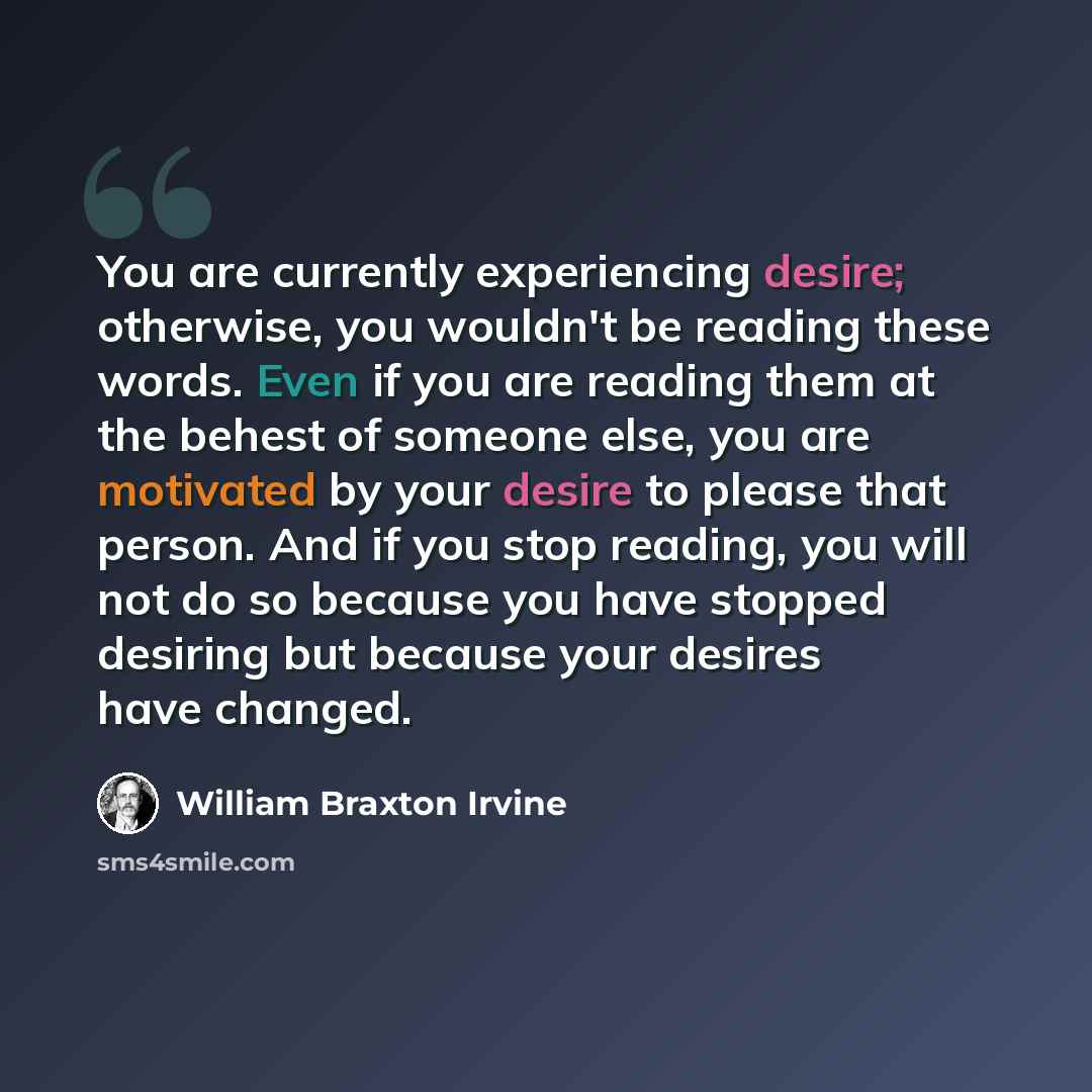 “You are currently experiencing desire; otherwise, you wouldn't be reading these words. Even if you are reading them at the behest of someone else, you are motivated by your desire to please that person. And if you stop reading, you will not do so because you have stopped desiring but because your…” quote by William Braxton Irvine