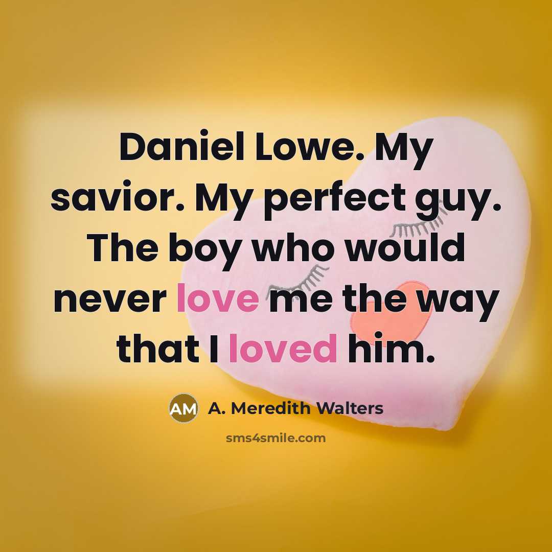 “Daniel Lowe. My savior. My perfect guy. The boy who would never love me the way that I loved him.” quote by A. Meredith Walters
