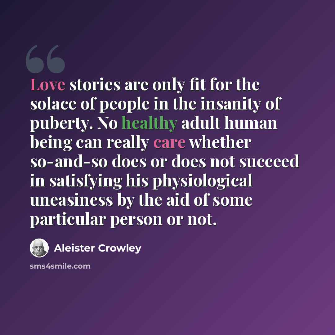 “Love stories are only fit for the solace of people in the insanity of puberty. No healthy adult human being can really care whether so-and-so does or does not succeed in satisfying his physiological uneasiness by the aid of some particular person or not.” quote by Aleister Crowley