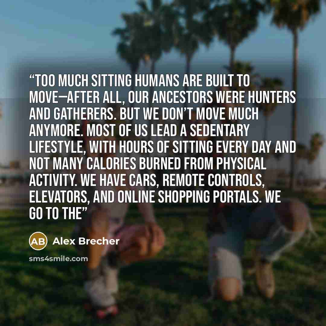 “Too Much Sitting Humans are built to move—after all, our ancestors were hunters and gatherers. But we don’t move much anymore. Most of us lead a sedentary lifestyle, with hours of sitting every day and not many calories burned from physical activity. We have cars, remote controls, elevators, and…” quote by Alex Brecher
