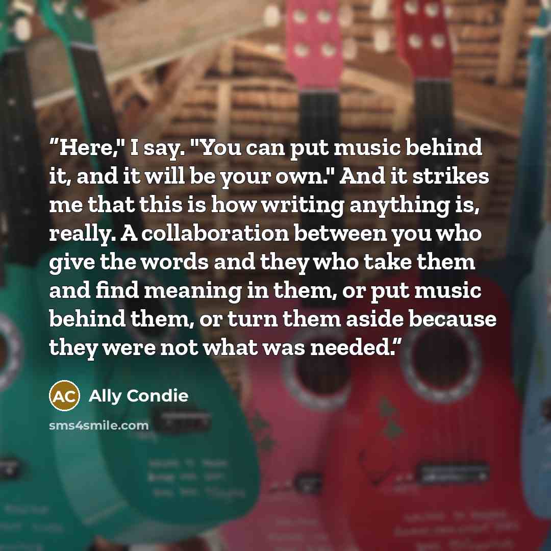 “Here," I say. "You can put music behind it, and it will be your own." And it strikes me that this is how writing anything is, really. A collaboration between you who give the words and they who take them and find meaning in them, or put music behind them, or turn them aside because they were not…” quote by Ally Condie