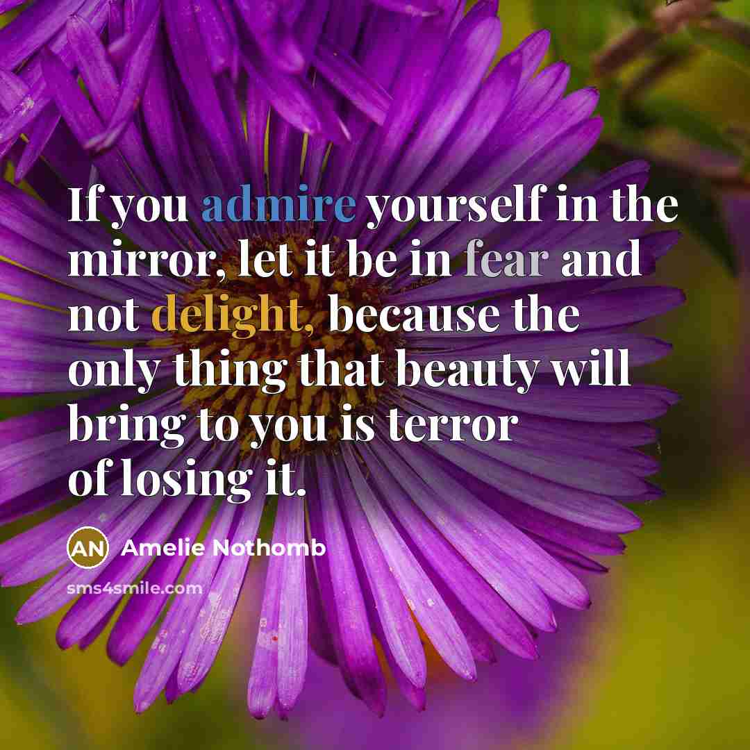 “If you admire yourself in the mirror, let it be in fear and not delight, because the only thing that beauty will bring to you is terror of losing it.” quote by Amelie Nothomb