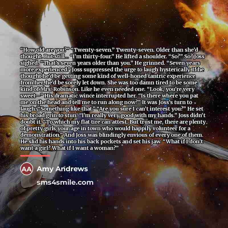 “How old are you?” “Twenty-seven.” Twenty-seven. Older than she’d thought. But still… “I’m thirty-four.” He lifted a shoulder. “So?” So? Joss sighed. “That’s seven years older than you.” He grinned. “Seven years more experienced.” Joss suppressed the urge to laugh hysterically. If he thought he’d…” quote by Amy Andrews