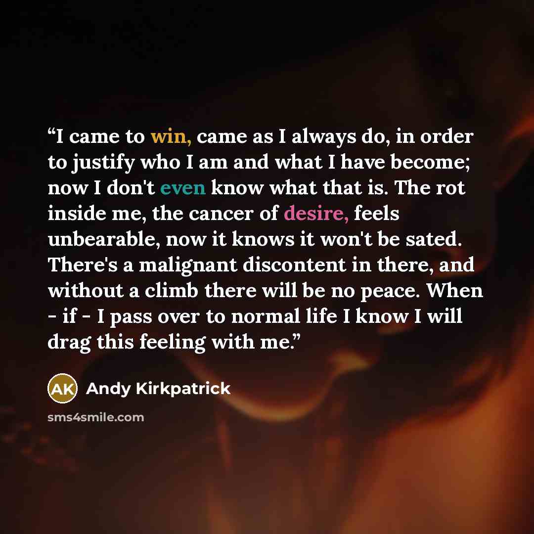 “I came to win, came as I always do, in order to justify who I am and what I have become; now I don't even know what that is. The rot inside me, the cancer of desire, feels unbearable, now it knows it won't be sated. There's a malignant discontent in there, and without a climb there will be no…” quote by Andy Kirkpatrick
