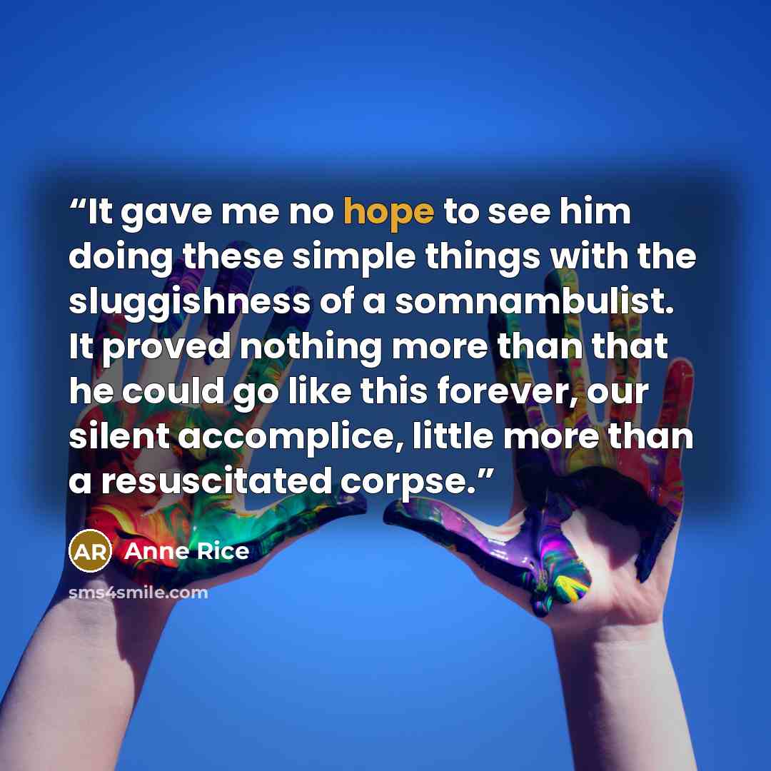 “It gave me no hope to see him doing these simple things with the sluggishness of a somnambulist. It proved nothing more than that he could go like this forever, our silent accomplice, little more than a resuscitated corpse.” quote by Anne Rice
