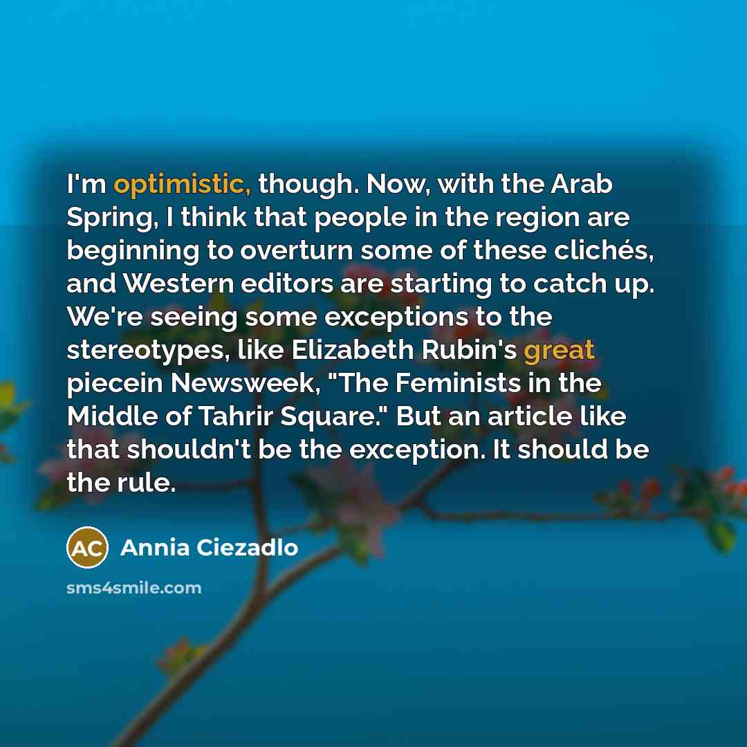 “I'm optimistic, though. Now, with the Arab Spring, I think that people in the region are beginning to overturn some of these clichés, and Western editors are starting to catch up. We're seeing some exceptions to the stereotypes, like Elizabeth Rubin's great piecein Newsweek, "The Feminists in the…” quote by Annia Ciezadlo