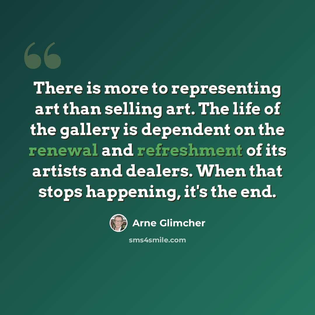 “There is more to representing art than selling art. The life of the gallery is dependent on the renewal and refreshment of its artists and dealers. When that stops happening, it's the end.” quote by Arne Glimcher