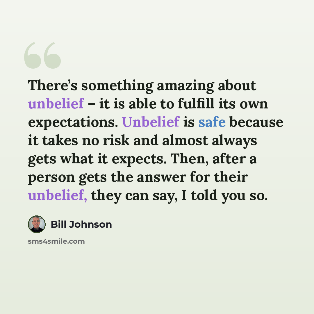 “There’s something amazing about unbelief – it is able to fulfill its own expectations. Unbelief is safe because it takes no risk and almost always gets what it expects. Then, after a person gets the answer for their unbelief, they can say, I told you so.” quote by Bill Johnson