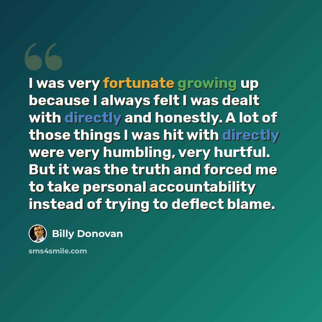 “I was very fortunate growing up because I always felt I was dealt with directly and honestly. A lot of those things I was hit with directly were very humbling, very hurtful. But it was the truth and forced me to take personal accountability instead of trying to deflect blame.” quote by Billy Donovan