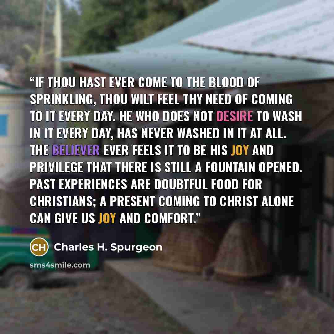 “If thou hast ever come to the blood of sprinkling, thou wilt feel thy need of coming to it every day. He who does not desire to wash in it every day, has never washed in it at all. The believer ever feels it to be his joy and privilege that there is still a fountain opened. Past experiences are…” quote by Charles H. Spurgeon