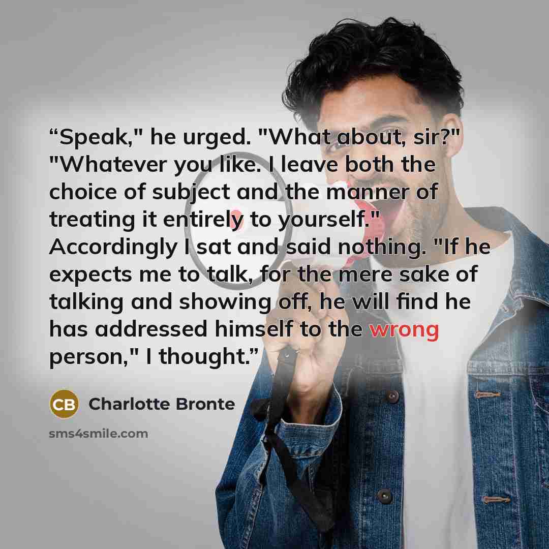 “Speak," he urged. "What about, sir?" "Whatever you like. I leave both the choice of subject and the manner of treating it entirely to yourself." Accordingly I sat and said nothing. "If he expects me to talk, for the mere sake of talking and showing off, he will find he has addressed himself to the…” quote by Charlotte Brontë