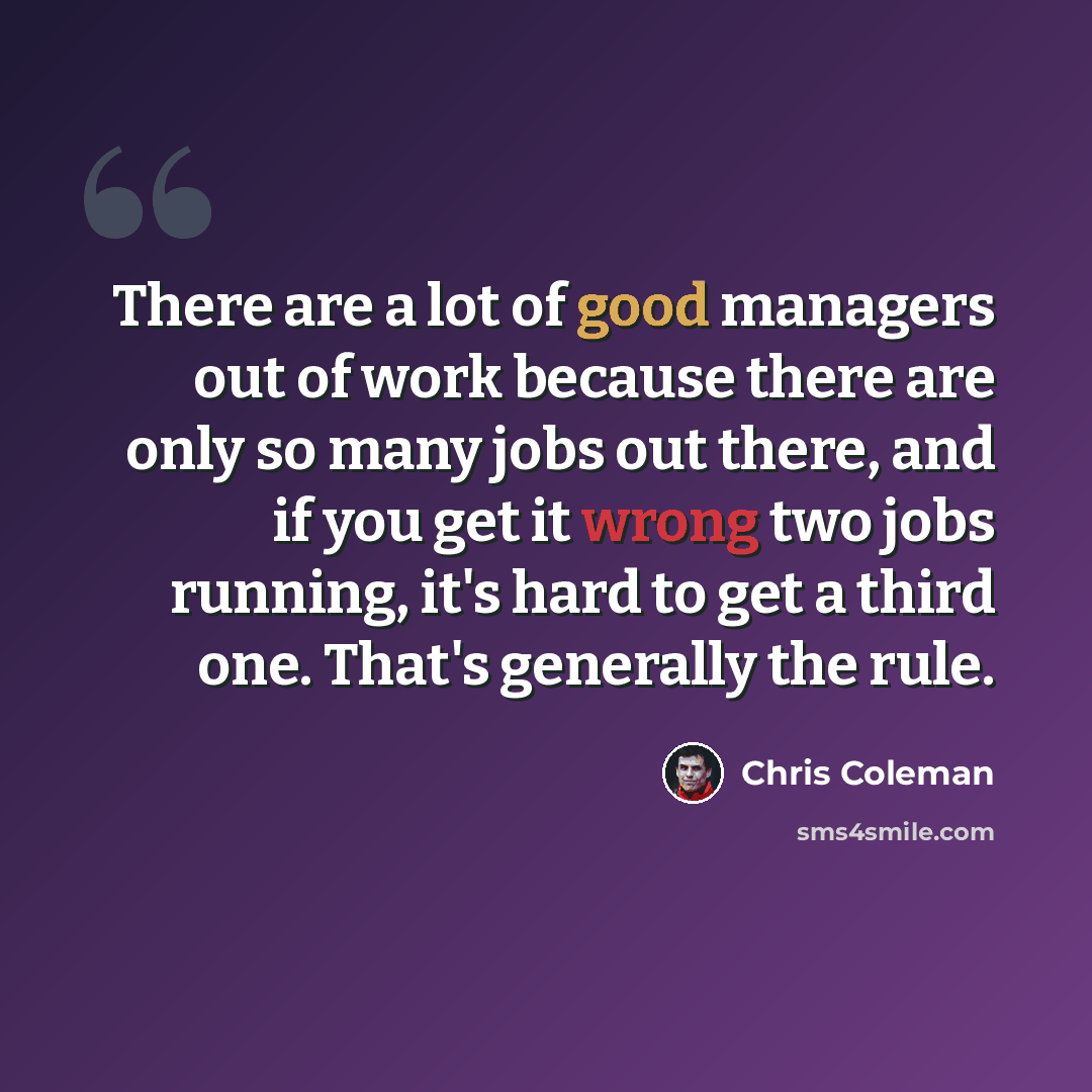 “There are a lot of good managers out of work because there are only so many jobs out there, and if you get it wrong two jobs running, it's hard to get a third one. That's generally the rule.” quote by Chris Coleman
